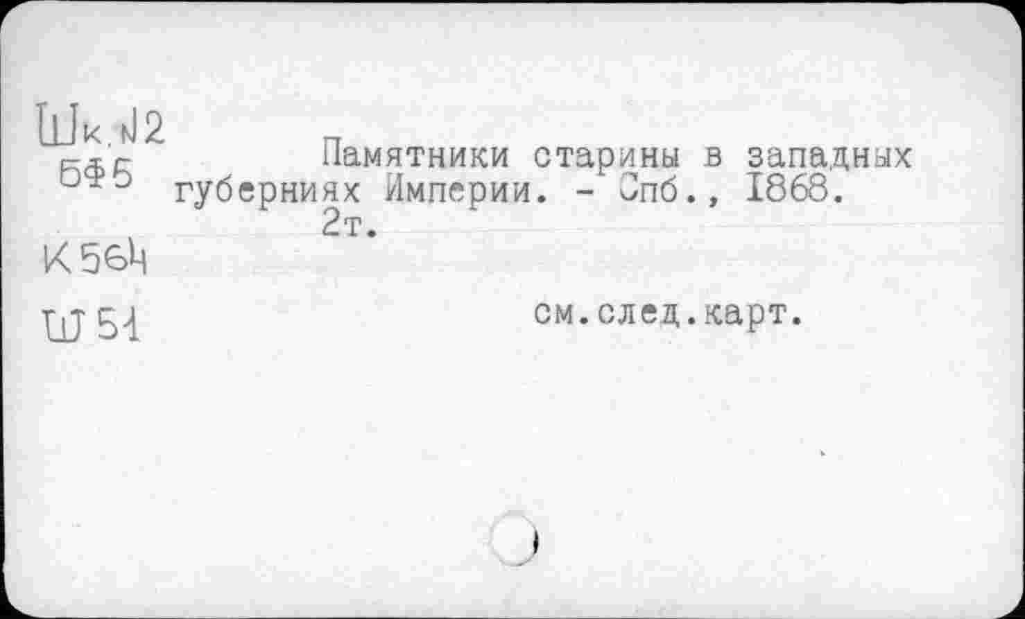 ﻿г-Л'г-	Памятники старины в западных
ЬФо губерниях Империи. - Опб.» 1868.
,	2т.
К56Ц
см.след.карт.